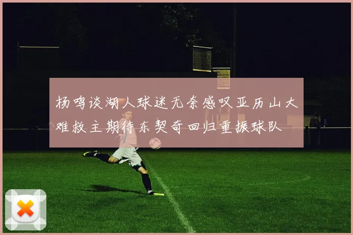 杨鸣谈湖人球迷无奈感叹亚历山大难救主期待东契奇回归重振球队
