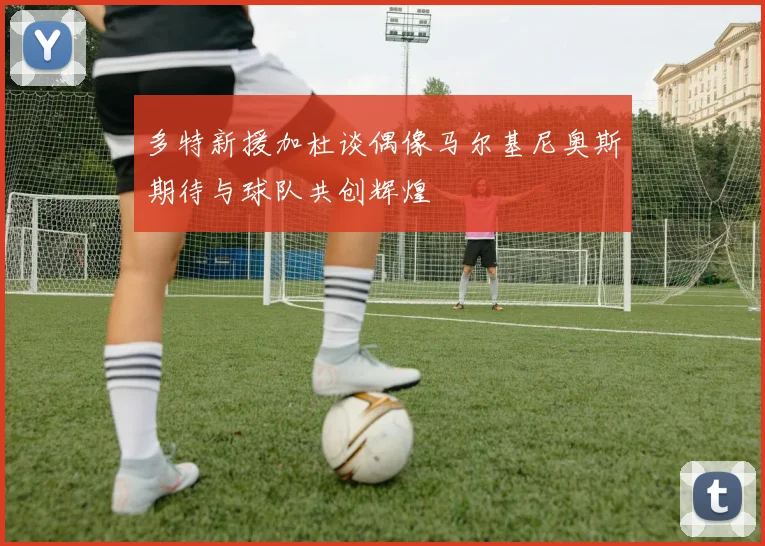 多特新援加杜谈偶像马尔基尼奥斯期待与球队共创辉煌
