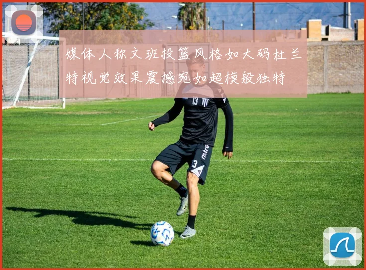 媒体人称文班投篮风格如大码杜兰特视觉效果震撼宛如超模般独特