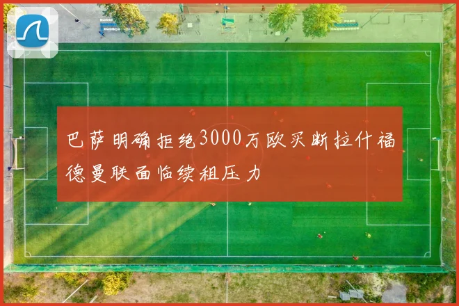 巴萨明确拒绝3000万欧买断拉什福德曼联面临续租压力