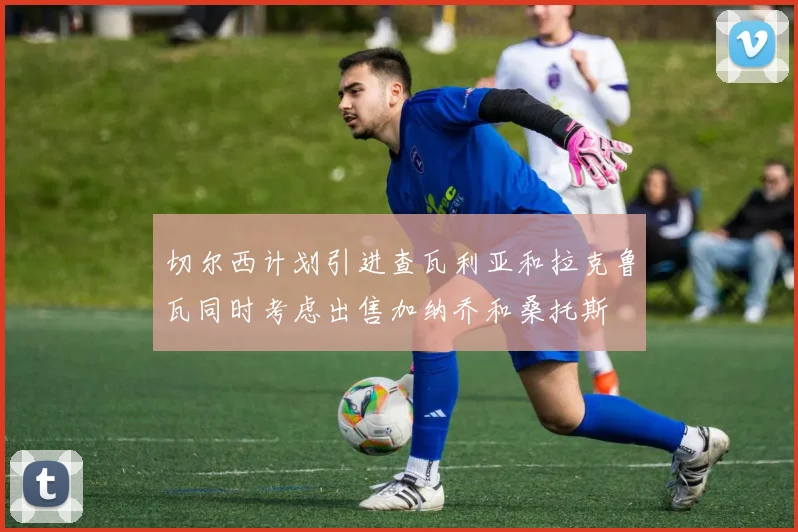 切尔西计划引进查瓦利亚和拉克鲁瓦同时考虑出售加纳乔和桑托斯