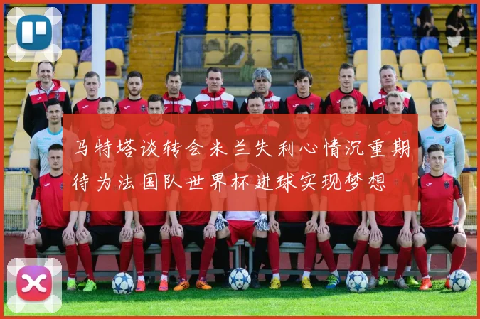 马特塔谈转会米兰失利心情沉重期待为法国队世界杯进球实现梦想
