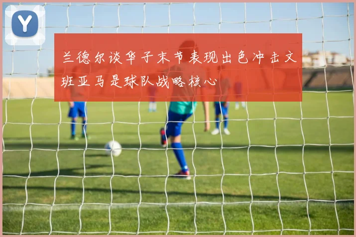 兰德尔谈华子末节表现出色冲击文班亚马是球队战略核心