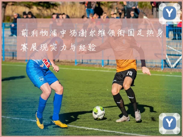 前利物浦中场谢尔维领衔国足热身赛展现实力与经验