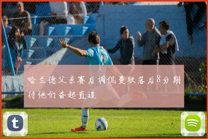 哈兰德父亲赛后调侃曼联落后8分期待他们奋起直追
