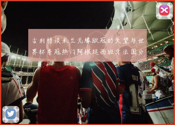 古利特谈米兰无缘欧冠的失望与世界杯夺冠热门阿根廷西班牙法国分析