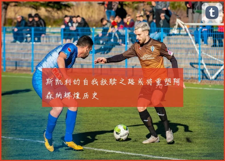 斯凯利的自我救赎之路或将重塑阿森纳辉煌历史