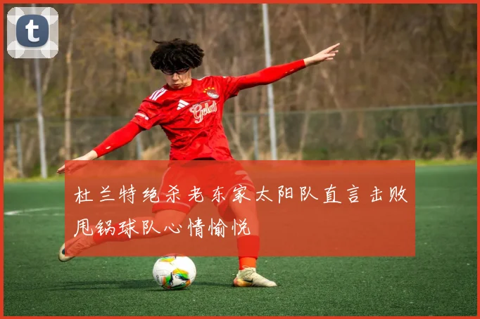 杜兰特绝杀老东家太阳队直言击败甩锅球队心情愉悦