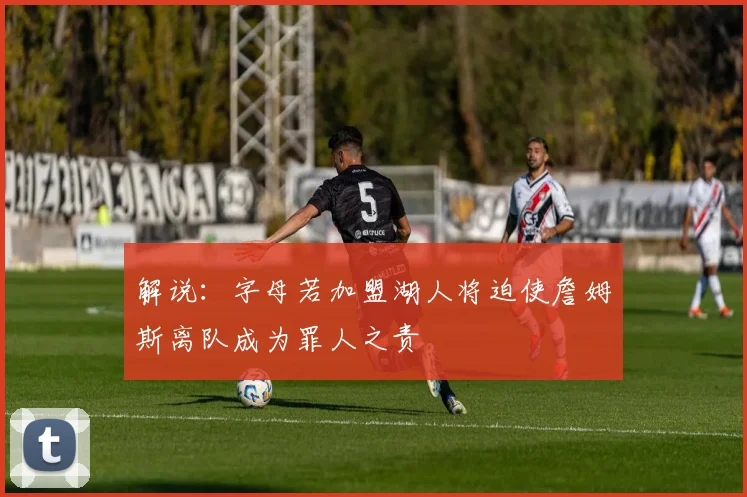 解说：字母若加盟湖人将迫使詹姆斯离队成为罪人之责